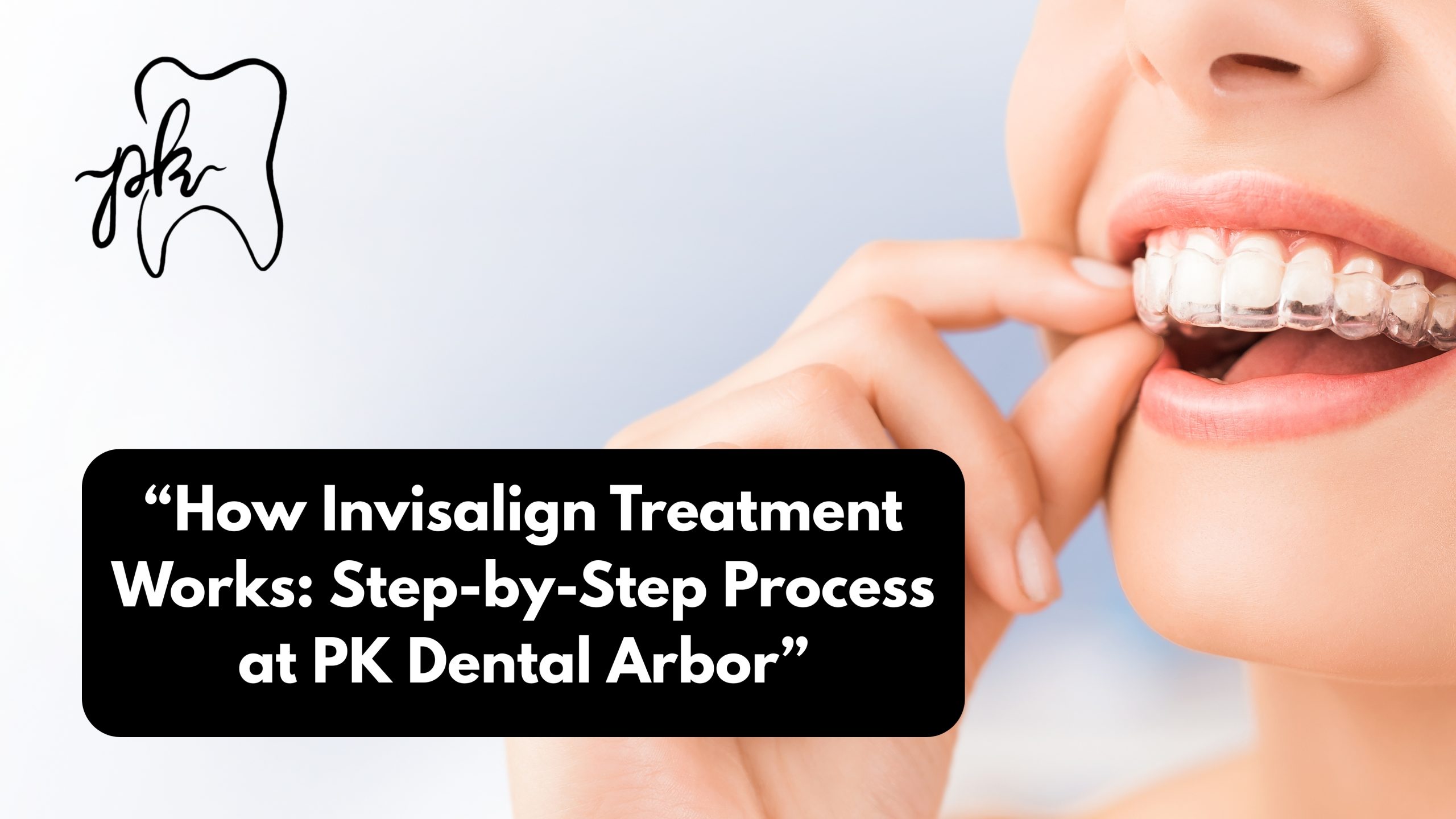 How Invisalign Treatment Works: Step-by-Step Process at PK Dental Arbor
