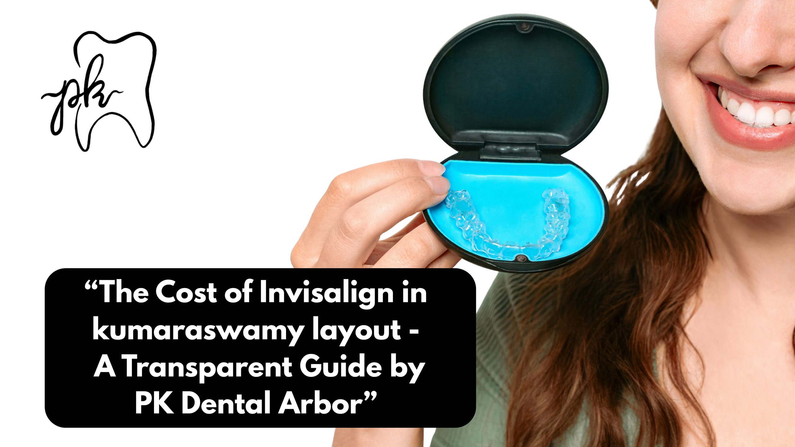 The Cost of Invisalign in Kumaraswamy Layout — A Transparent Guide by PK Dental Arbor